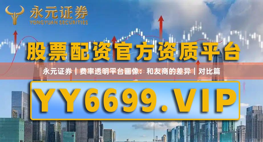 永元证券｜费率透明平台画像：和友商的差异｜对比篇