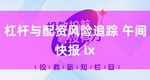 杠杆与配资风险追踪 午间快报 lx