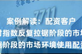 案例解读：配资客户群体面对指数反复拉锯阶段的市场环境使用配资