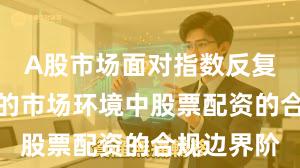A股市场面对指数反复拉锯阶段的市场环境中股票配资的合规边界阶