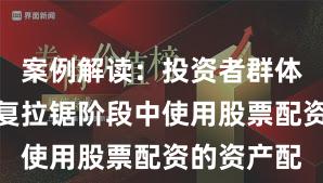 案例解读：投资者群体在指数反复拉锯阶段中使用股票配资的资产配