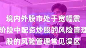 境内外股市处于宽幅震荡周期的阶段中配资炒股的风险管理常见误区