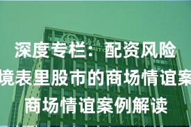深度专栏：配资风险适度在境表里股市的商场情谊案例解读